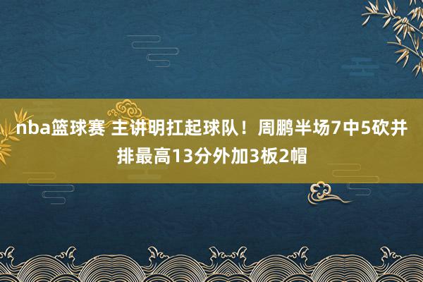 nba篮球赛 主讲明扛起球队！周鹏半场7中5砍并排最高13分外加3板2帽