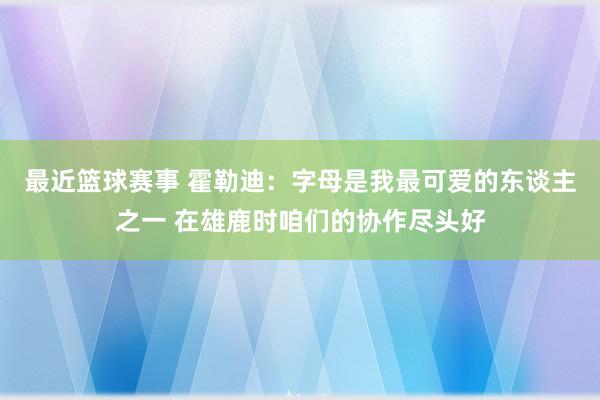 最近篮球赛事 霍勒迪：字母是我最可爱的东谈主之一 在雄鹿时咱们的协作尽头好