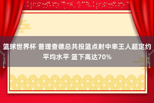 篮球世界杯 普理查德总共投篮点射中率王人超定约平均水平 篮下高达70%