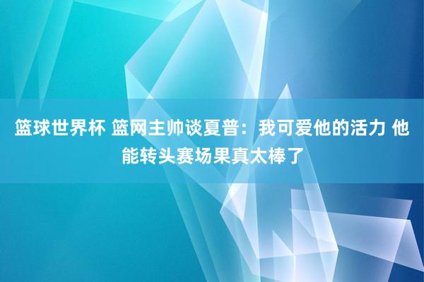 篮球世界杯 篮网主帅谈夏普：我可爱他的活力 他能转头赛场果真太棒了