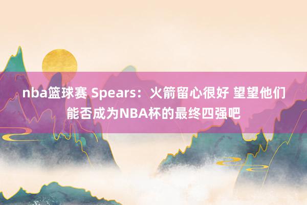 nba篮球赛 Spears：火箭留心很好 望望他们能否成为NBA杯的最终四强吧