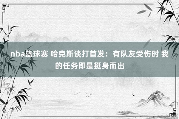 nba篮球赛 哈克斯谈打首发：有队友受伤时 我的任务即是挺身而出