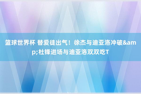 篮球世界杯 替爱徒出气！徐杰与迪亚洛冲破&杜锋进场与迪亚洛双双吃T