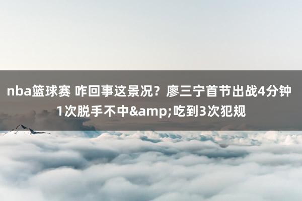 nba篮球赛 咋回事这景况？廖三宁首节出战4分钟 1次脱手不中&吃到3次犯规