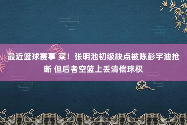 最近篮球赛事 菜！张明池初级缺点被陈彭宇迪抢断 但后者空篮上丢清偿球权