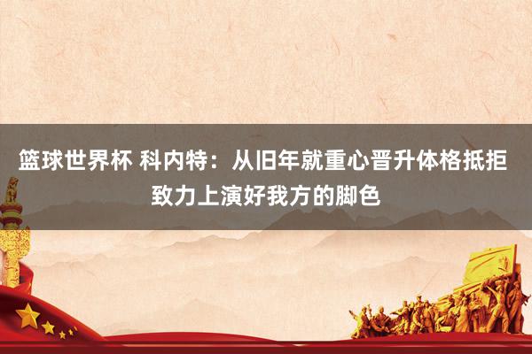 篮球世界杯 科内特：从旧年就重心晋升体格抵拒 致力上演好我方的脚色