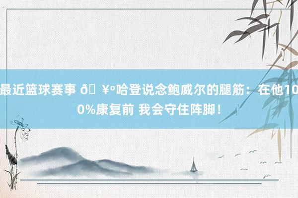 最近篮球赛事 🥺哈登说念鲍威尔的腿筋：在他100%康复前 我会守住阵脚！