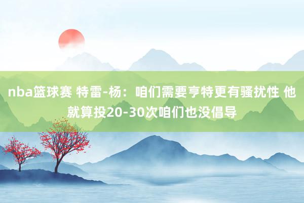 nba篮球赛 特雷-杨：咱们需要亨特更有骚扰性 他就算投20-30次咱们也没倡导