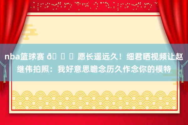 nba篮球赛 😁愿长遥远久！细君晒视频让赵继伟拍照：我好意思瞻念历久作念你的模特