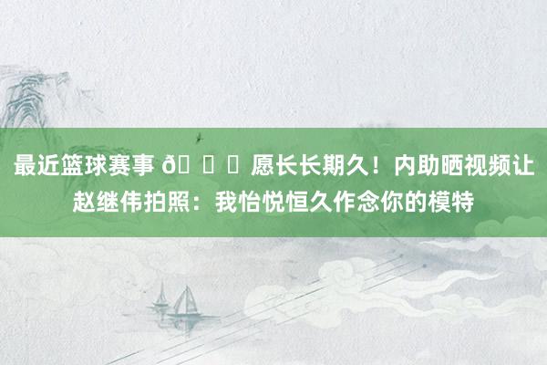 最近篮球赛事 😁愿长长期久！内助晒视频让赵继伟拍照：我怡悦恒久作念你的模特