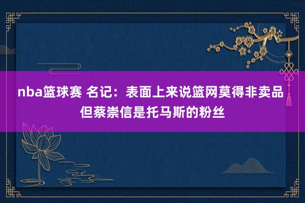 nba篮球赛 名记：表面上来说篮网莫得非卖品 但蔡崇信是托马斯的粉丝