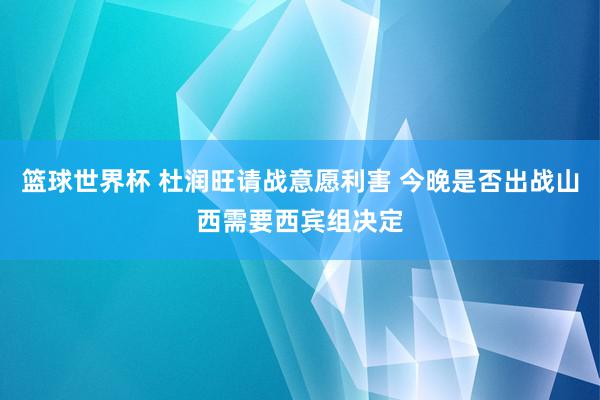 篮球世界杯 杜润旺请战意愿利害 今晚是否出战山西需要西宾组决定