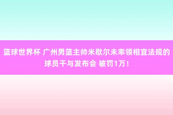 篮球世界杯 广州男篮主帅米歇尔未率领相宜法规的球员干与发布会 被罚1万！