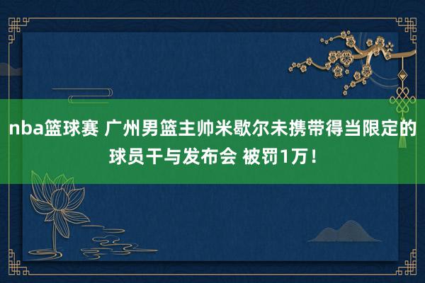 nba篮球赛 广州男篮主帅米歇尔未携带得当限定的球员干与发布会 被罚1万！