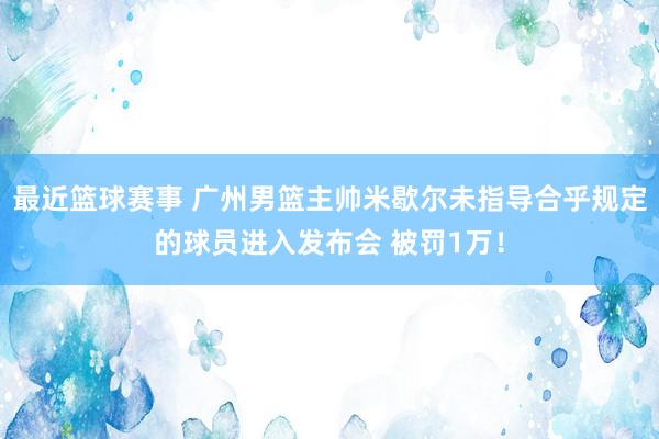 最近篮球赛事 广州男篮主帅米歇尔未指导合乎规定的球员进入发布会 被罚1万！