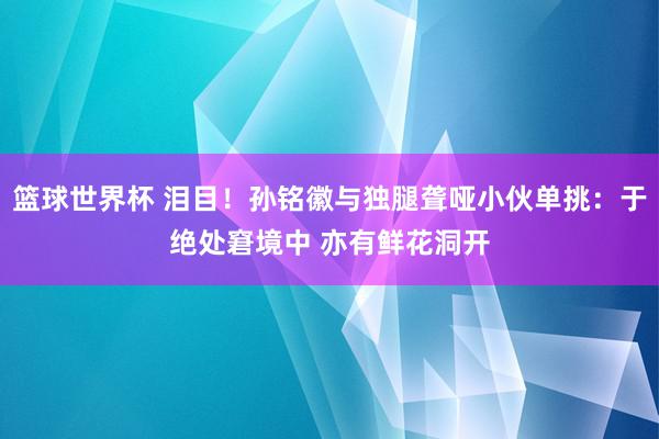 篮球世界杯 泪目！孙铭徽与独腿聋哑小伙单挑：于绝处窘境中 亦有鲜花洞开