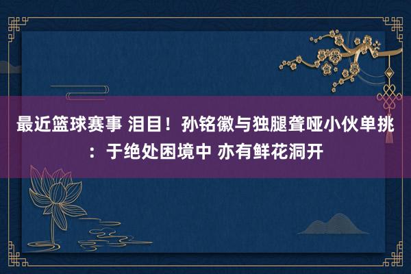 最近篮球赛事 泪目！孙铭徽与独腿聋哑小伙单挑：于绝处困境中 亦有鲜花洞开