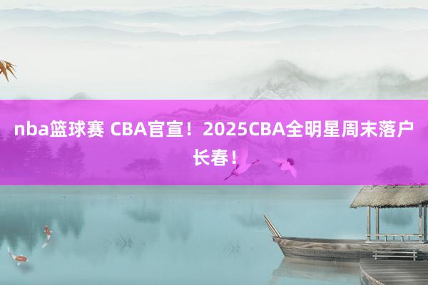 nba篮球赛 CBA官宣！2025CBA全明星周末落户长春！