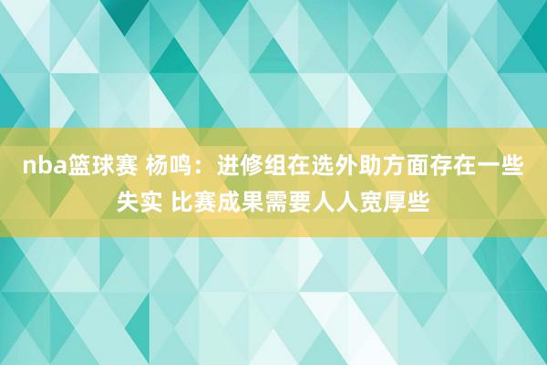 nba篮球赛 杨鸣：进修组在选外助方面存在一些失实 比赛成果需要人人宽厚些