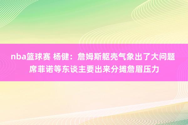 nba篮球赛 杨健：詹姆斯躯壳气象出了大问题 席菲诺等东谈主要出来分摊詹眉压力