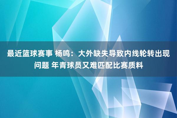 最近篮球赛事 杨鸣：大外缺失导致内线轮转出现问题 年青球员又难匹配比赛质料