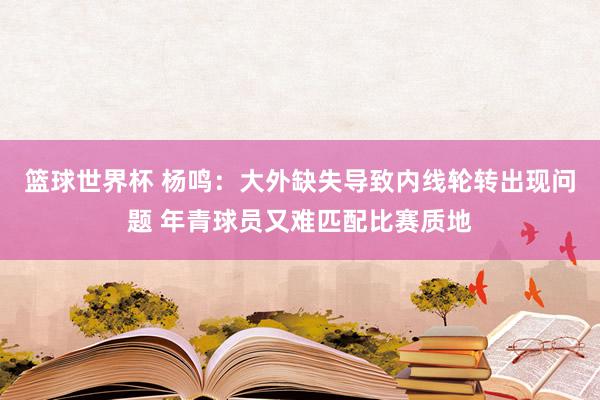 篮球世界杯 杨鸣：大外缺失导致内线轮转出现问题 年青球员又难匹配比赛质地