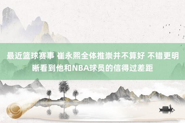 最近篮球赛事 崔永熙全体推崇并不算好 不错更明晰看到他和NBA球员的信得过差距