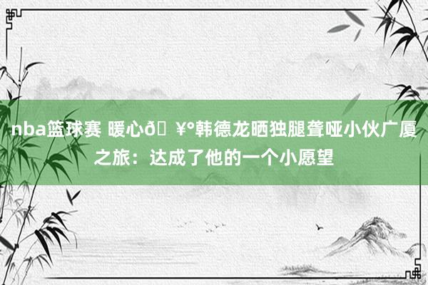 nba篮球赛 暖心🥰韩德龙晒独腿聋哑小伙广厦之旅：达成了他的一个小愿望