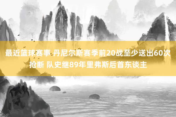 最近篮球赛事 丹尼尔斯赛季前20战至少送出60次抢断 队史继89年里弗斯后首东谈主