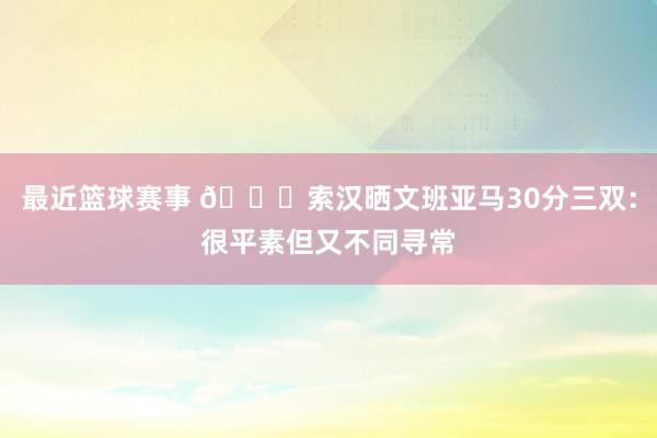 最近篮球赛事 👀索汉晒文班亚马30分三双：很平素但又不同寻常