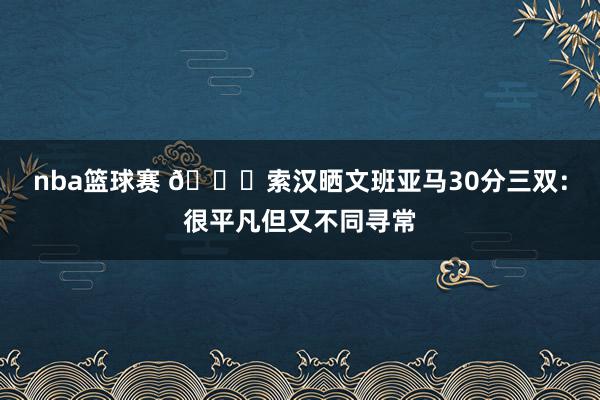 nba篮球赛 👀索汉晒文班亚马30分三双：很平凡但又不同寻常