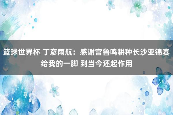 篮球世界杯 丁彦雨航：感谢宫鲁鸣耕种长沙亚锦赛给我的一脚 到当今还起作用