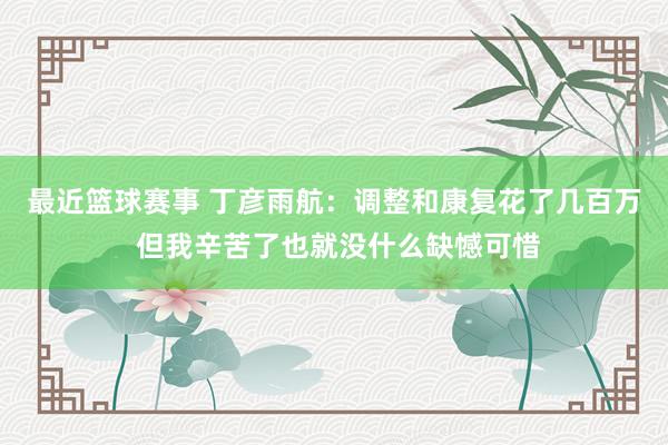 最近篮球赛事 丁彦雨航：调整和康复花了几百万 但我辛苦了也就没什么缺憾可惜