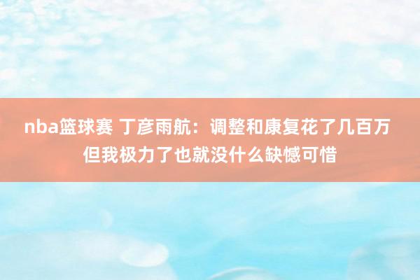 nba篮球赛 丁彦雨航：调整和康复花了几百万 但我极力了也就没什么缺憾可惜