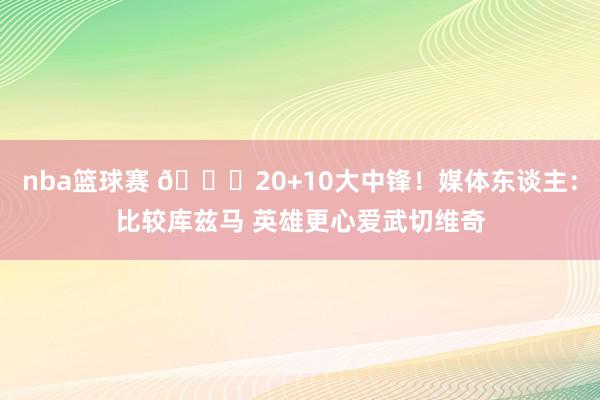 nba篮球赛 😋20+10大中锋！媒体东谈主：比较库兹马 英雄更心爱武切维奇