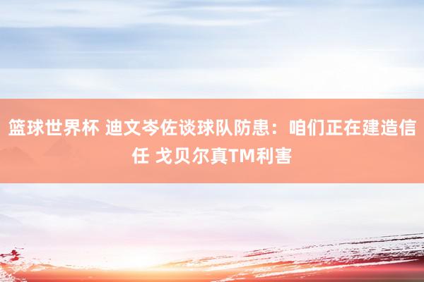 篮球世界杯 迪文岑佐谈球队防患：咱们正在建造信任 戈贝尔真TM利害