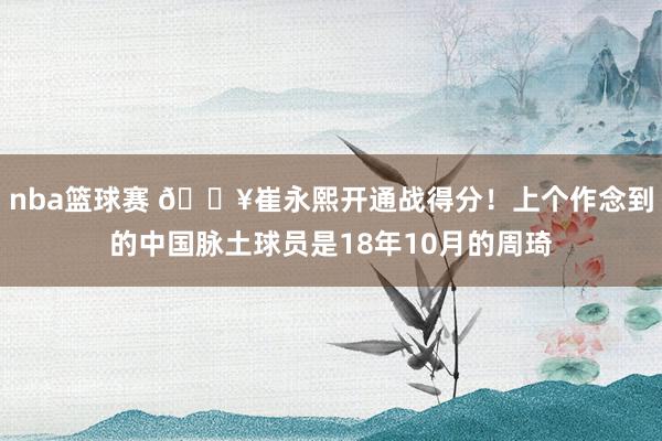 nba篮球赛 🔥崔永熙开通战得分！上个作念到的中国脉土球员是18年10月的周琦