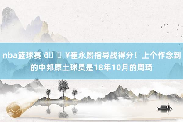 nba篮球赛 🔥崔永熙指导战得分！上个作念到的中邦原土球员是18年10月的周琦