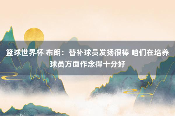 篮球世界杯 布朗：替补球员发扬很棒 咱们在培养球员方面作念得十分好