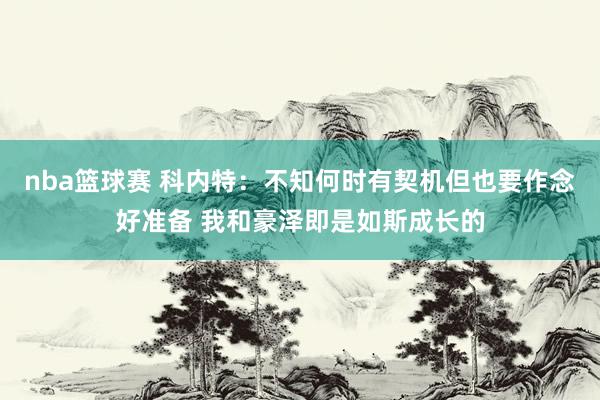 nba篮球赛 科内特：不知何时有契机但也要作念好准备 我和豪泽即是如斯成长的