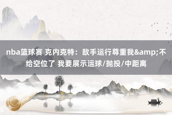 nba篮球赛 克内克特：敌手运行尊重我&不给空位了 我要展示运球/抛投/中距离