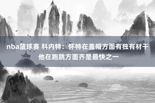 nba篮球赛 科内特：怀特在盖帽方面有独有材干 他在跑跳方面齐是最快之一