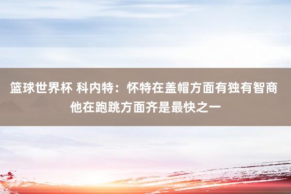 篮球世界杯 科内特：怀特在盖帽方面有独有智商 他在跑跳方面齐是最快之一