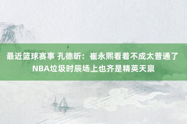 最近篮球赛事 孔德昕：崔永熙看着不成太普通了 NBA垃圾时辰场上也齐是精英天禀