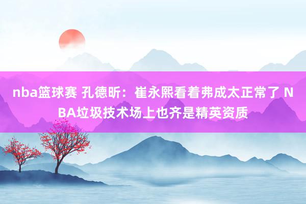 nba篮球赛 孔德昕：崔永熙看着弗成太正常了 NBA垃圾技术场上也齐是精英资质