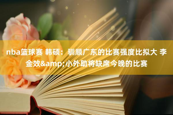 nba篮球赛 韩硕：驯顺广东的比赛强度比拟大 李金效&小外助将缺席今晚的比赛