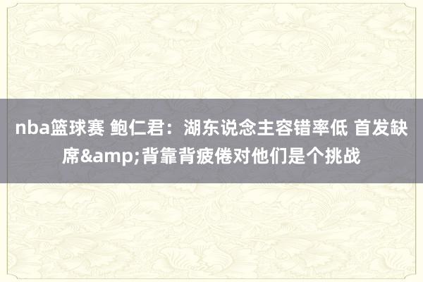 nba篮球赛 鲍仁君：湖东说念主容错率低 首发缺席&背靠背疲倦对他们是个挑战