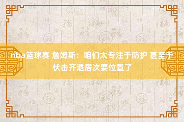 nba篮球赛 詹姆斯：咱们太专注于防护 甚至于伏击齐退居次要位置了