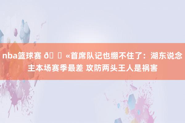 nba篮球赛 😫首席队记也绷不住了：湖东说念主本场赛季最差 攻防两头王人是祸害