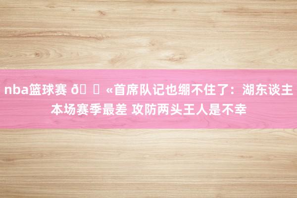 nba篮球赛 😫首席队记也绷不住了：湖东谈主本场赛季最差 攻防两头王人是不幸